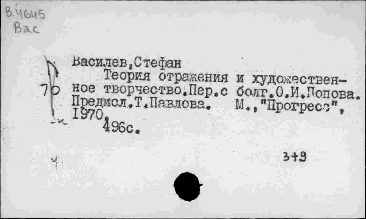 ﻿В-ЧЬЧБ Я>а.с
< Василев,Стефан
» Теория отражения и художествен-р ное творчество.Пер.с болт.ОЛ.Попова.
I тВолМСЛ* * Павлова.	М.,"Прогресо",
1+3